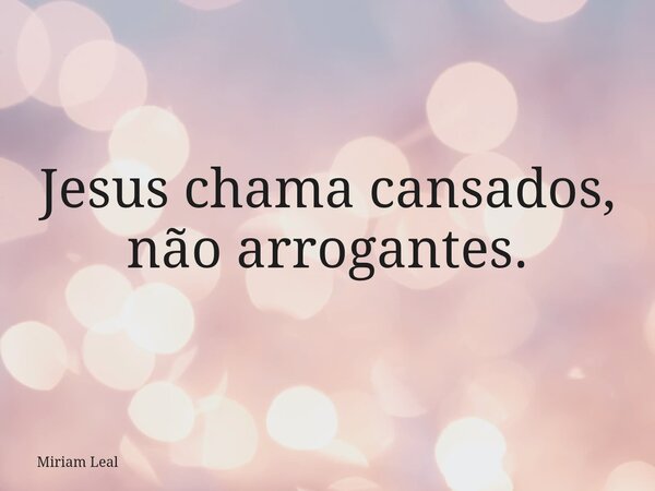 Jesus chama cansados, não arrogantes.... Frase de Miriam Leal.
