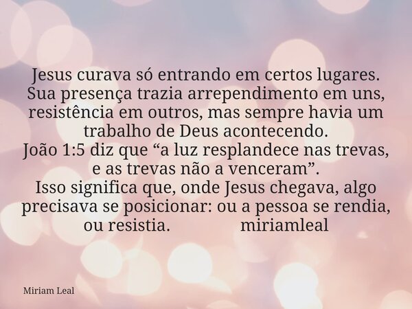 Jesus curava só entrando em certos lugares. Sua presença trazia arrependimento em uns, resistência em outros, mas sempre havia um trabalho de Deus acontecendo. ... Frase de Miriam Leal.
