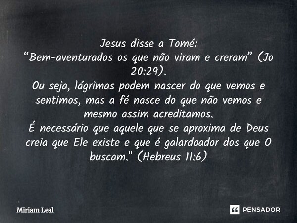 Jesus disse a Tomé: “Bem-aventurados os que não viram e creram” (Jo 20:29). Ou seja, lágrimas podem nascer do que vemos e sentimos, mas a fé nasce do que não ve... Frase de Miriam Leal.