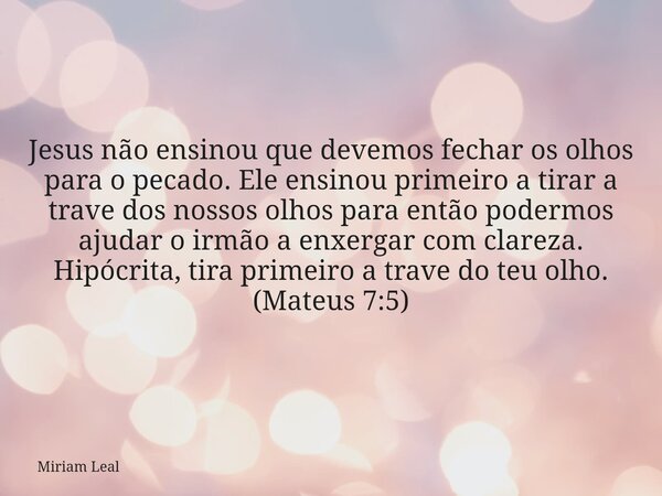 Jesus não ensinou que devemos fechar os olhos para o pecado. Ele ensinou primeiro a tirar a trave dos nossos olhos para então podermos ajudar o irmão a enxergar... Frase de Miriam Leal.