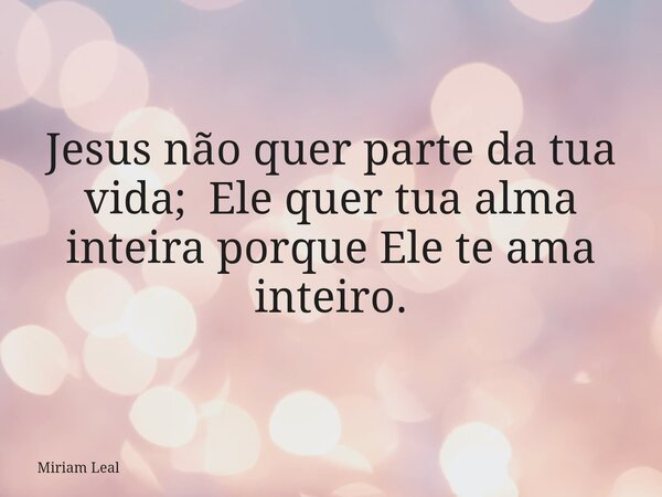 Jesus não quer parte da tua vida; Ele quer tua alma inteira porque Ele te ama inteiro.... Frase de Miriam Leal.