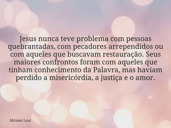 Jesus nunca teve problema com pessoas quebrantadas, com pecadores arrependidos ou com aqueles que buscavam restauração. Seus maiores confrontos foram com aquele... Frase de Miriam Leal.