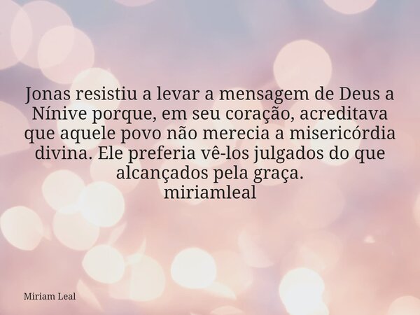 Jonas resistiu a levar a mensagem de Deus a Nínive porque, em seu coração, acreditava que aquele povo não merecia a misericórdia divina. Ele preferia vê-los jul... Frase de Miriam Leal.