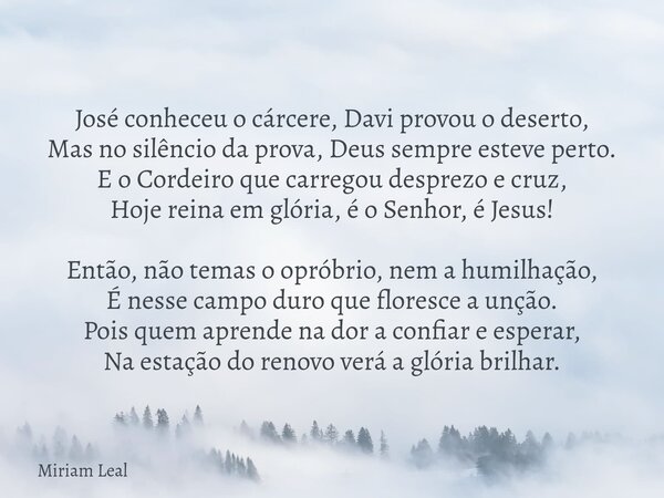 José conheceu o cárcere, Davi provou o deserto, Mas no silêncio da prova, Deus sempre esteve perto. E o Cordeiro que carregou desprezo e cruz, Hoje reina em gló... Frase de Miriam Leal.