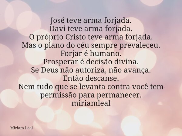 José teve arma forjada. Davi teve arma forjada. O próprio Cristo teve arma forjada. Mas o plano do céu sempre prevaleceu. Forjar é humano. Prosperar é decisão d... Frase de Miriam Leal.