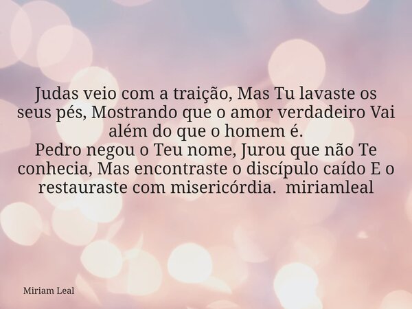 Judas veio com a traição, Mas Tu lavaste os seus pés, Mostrando que o amor verdadeiro Vai além do que o homem é. Pedro negou o Teu nome, Jurou que não Te conhec... Frase de Miriam Leal.