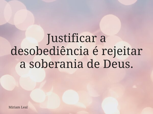 Justificar a desobediência é rejeitar a soberania de Deus.... Frase de Miriam Leal.