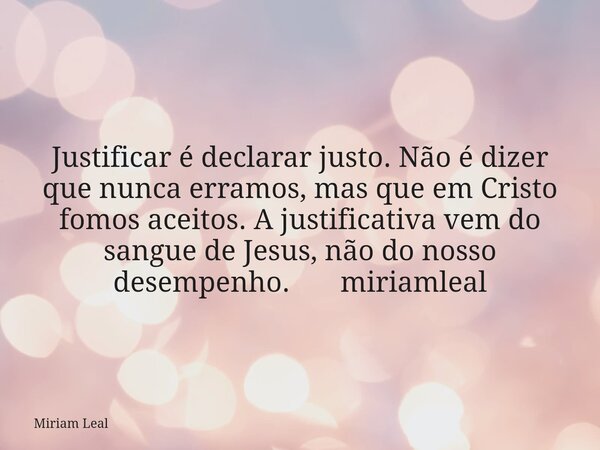 Justificar é declarar justo. Não é dizer que nunca erramos, mas que em Cristo fomos aceitos. A justificativa vem do sangue de Jesus, não do nosso desempenho. mi... Frase de Miriam Leal.