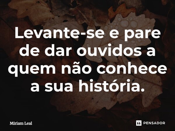 Levante-se e pare de dar ouvidos a quem não conhece a sua história.... Frase de Miriam Leal.