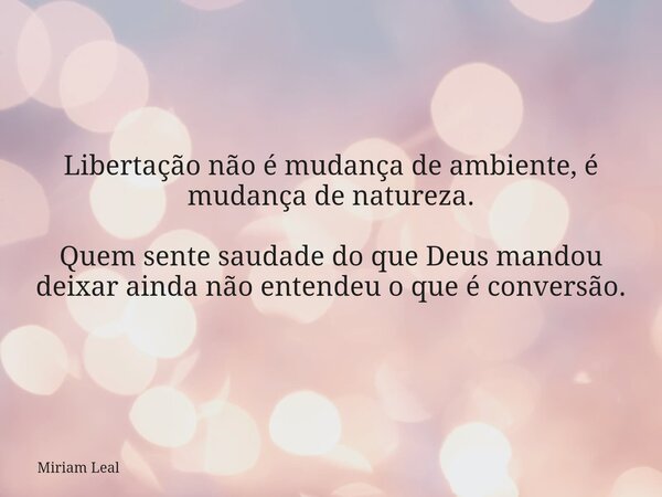 Libertação não é mudança de ambiente, é mudança de natureza. Quem sente saudade do que Deus mandou deixar ainda não entendeu o que é conversão.... Frase de Miriam Leal.