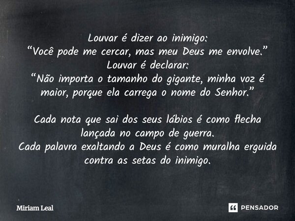 Louvar é dizer ao inimigo: “Você pode me cercar, mas meu Deus me envolve.” Louvar é declarar: “Não importa o tamanho do gigante, minha voz é maior, porque ela c... Frase de Miriam Leal.