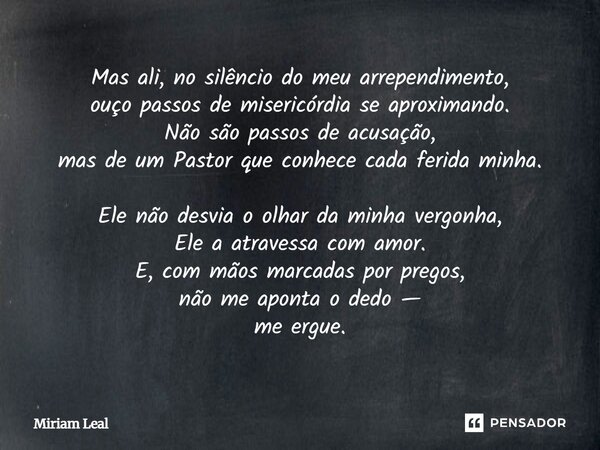 Mas ali, no silêncio do meu arrependimento, ouço passos de misericórdia se aproximando. Não são passos de acusação, mas de um Pastor que conhece cada ferida min... Frase de Miriam Leal.