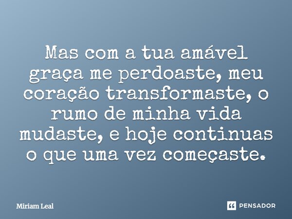 Mas com a tua amável graça me perdoaste, meu coração transformaste, o rumo de minha vida mudaste, e hoje continuas o que uma vez começaste.... Frase de Miriam Leal.