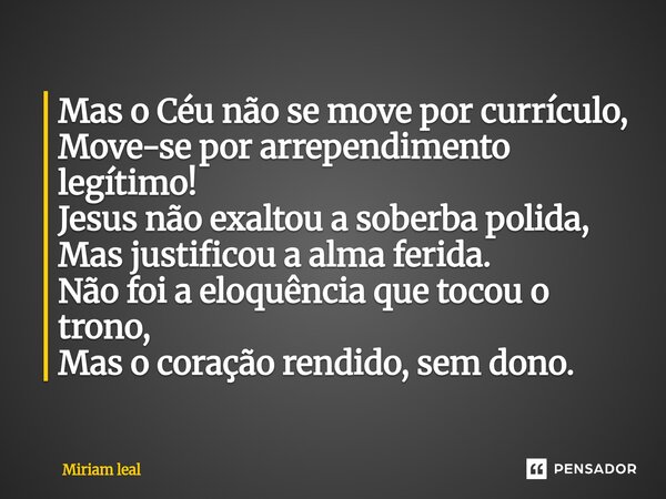 Mas o Céu não se move por currículo, Move-se por arrependimento legítimo! Jesus não exaltou a soberba polida, Mas justificou a alma ferida. Não foi a eloquênci... Frase de Miriam Leal.