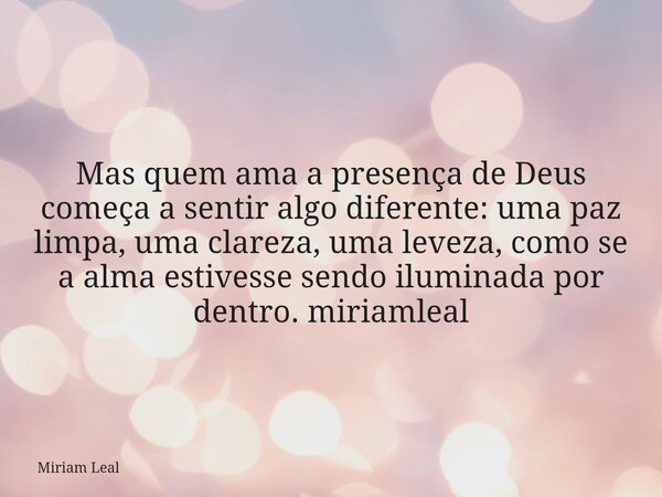 Mas quem ama a presença de Deus começa a sentir algo diferente: uma paz limpa, uma clareza, uma leveza, como se a alma estivesse sendo iluminada por dentro. mir... Frase de Miriam Leal.