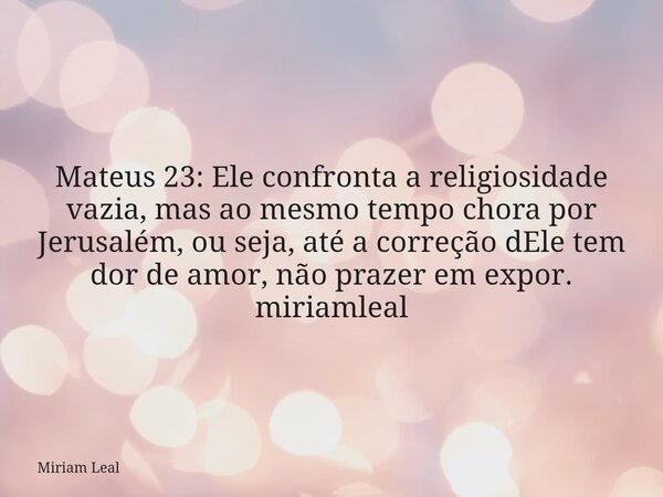 Mateus 23: Ele confronta a religiosidade vazia, mas ao mesmo tempo chora por Jerusalém, ou seja, até a correção dEle tem dor de amor, não prazer em expor. miria... Frase de Miriam Leal.
