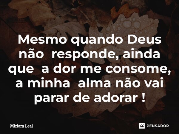 Mesmo quando Deus não responde, ainda que a dor me consome, a minha alma não vai parar de adorar !... Frase de Miriam Leal.