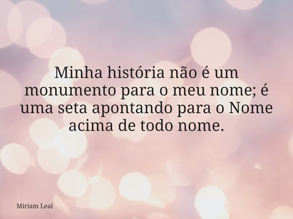 Minha história não é um monumento para o meu nome; é uma seta apontando para o Nome acima de todo nome.... Frase de Miriam Leal.