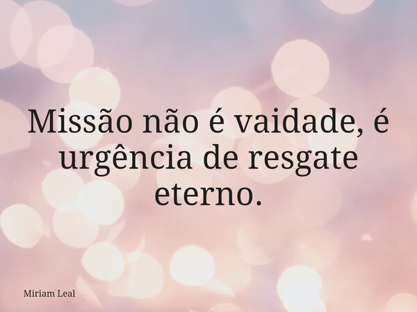 Missão não é vaidade, é urgência de resgate eterno.... Frase de Miriam Leal.