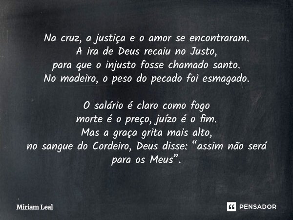 Na cruz, a justiça e o amor se encontraram. A ira de Deus recaiu no Justo, para que o injusto fosse chamado santo. No madeiro, o peso do pecado foi esmagado. O ... Frase de Miriam Leal.