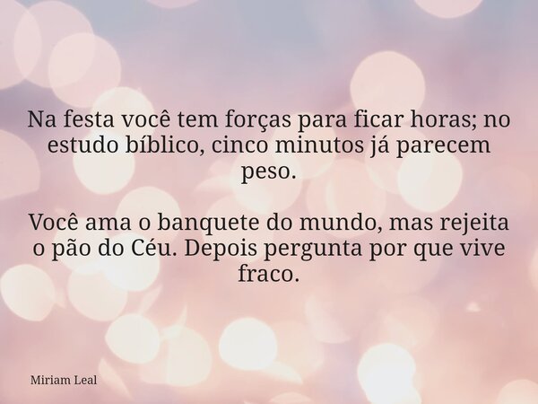 Na festa você tem forças para ficar horas; no estudo bíblico, cinco minutos já parecem peso. Você ama o banquete do mundo, mas rejeita o pão do Céu. Depois perg... Frase de Miriam Leal.
