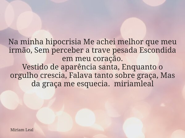 Na minha hipocrisia Me achei melhor que meu irmão, Sem perceber a trave pesada Escondida em meu coração. Vestido de aparência santa, Enquanto o orgulho crescia,... Frase de Miriam Leal.