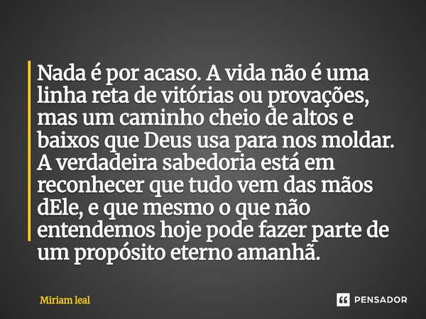 Nada é por acaso. A vida não é uma linha reta de vitórias ou provações, mas um caminho cheio de altos e baixos que Deus usa para nos moldar. A verdadeira sabed... Frase de Miriam Leal.