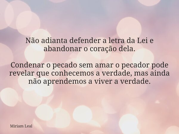 Não adianta defender a letra da Lei e abandonar o coração dela. Condenar o pecado sem amar o pecador pode revelar que conhecemos a verdade, mas ainda não aprend... Frase de Miriam Leal.