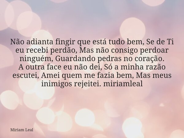 Não adianta fingir que está tudo bem, Se de Ti eu recebi perdão, Mas não consigo perdoar ninguém, Guardando pedras no coração. A outra face eu não dei, Só a min... Frase de Miriam Leal.