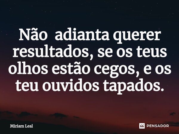 ⁠Não adianta querer resultados, se os teus olhos estão cegos, e os teu ouvidos tapados.... Frase de Miriam Leal.