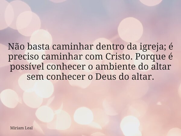 Não basta caminhar dentro da igreja; é preciso caminhar com Cristo. Porque é possível conhecer o ambiente do altar sem conhecer o Deus do altar.... Frase de Miriam Leal.