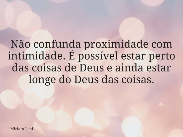 Não confunda proximidade com intimidade. É possível estar perto das coisas de Deus e ainda estar longe do Deus das coisas.... Frase de Miriam Leal.