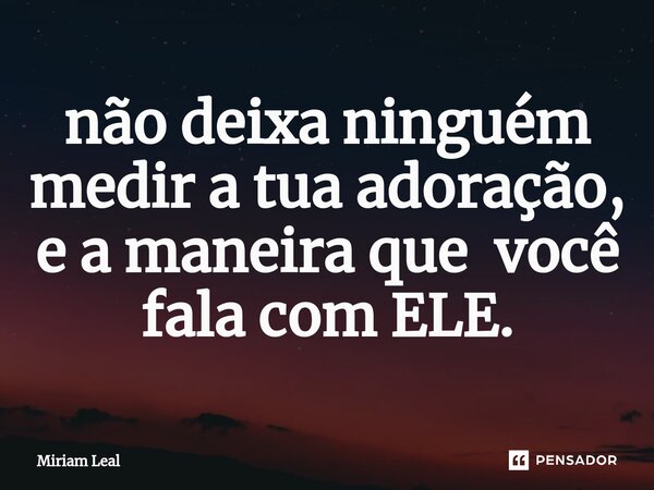 ⁠não deixa ninguém medir a tua adoração, e a maneira que você fala com ELE.... Frase de Miriam Leal.