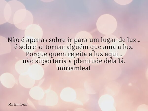 Não é apenas sobre ir para um lugar de luz… é sobre se tornar alguém que ama a luz. Porque quem rejeita a luz aqui… não suportaria a plenitude dela lá. miriamle... Frase de Miriam Leal.