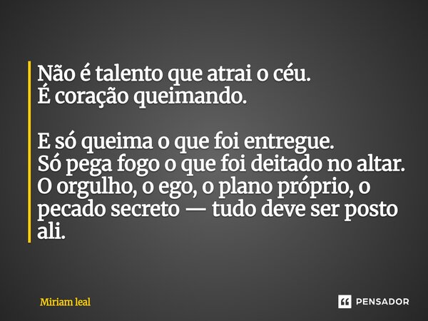Não é talento que atrai o céu. É coração queimando. E só queima o que foi entregue. Só pega fogo o que foi deitado no altar. O orgulho, o ego, o plano próprio,... Frase de Miriam Leal.