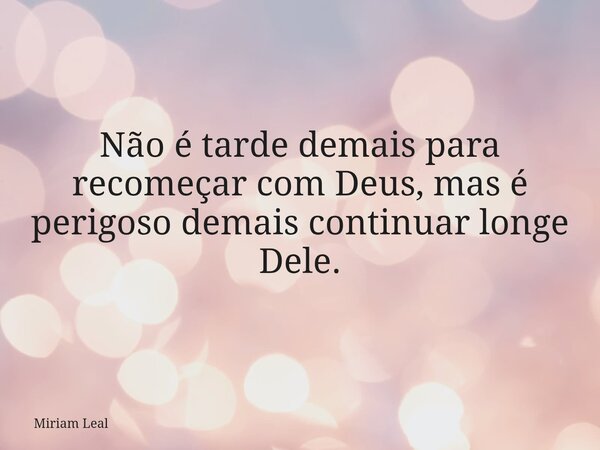 Não é tarde demais para recomeçar com Deus, mas é perigoso demais continuar longe Dele.... Frase de Miriam Leal.