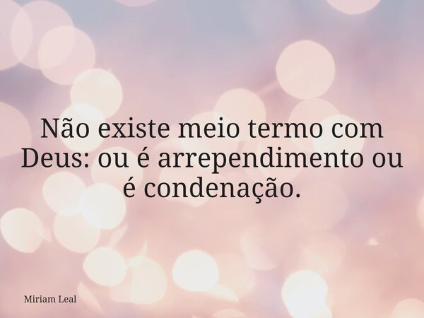 Não existe meio termo com Deus: ou é arrependimento ou é condenação.... Frase de Miriam Leal.