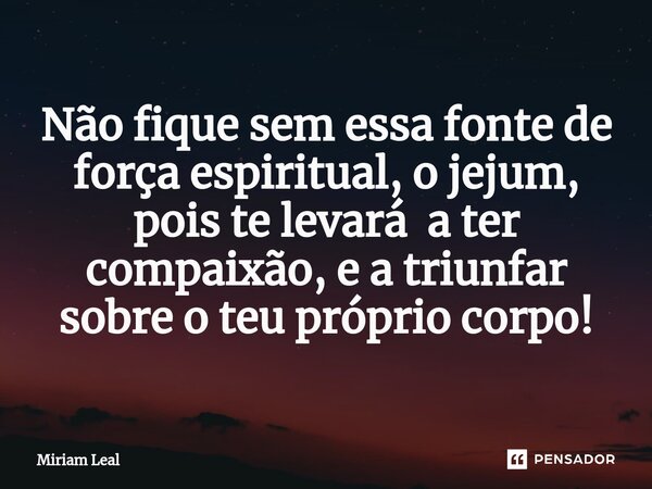 ⁠Não fique sem essa fonte de força espiritual, o jejum, pois te levará a ter compaixão, e a triunfar sobre o teu próprio corpo!... Frase de Miriam Leal.