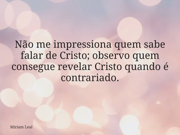 Não me impressiona quem sabe falar de Cristo; observo quem consegue revelar Cristo quando é contrariado.... Frase de Miriam Leal.