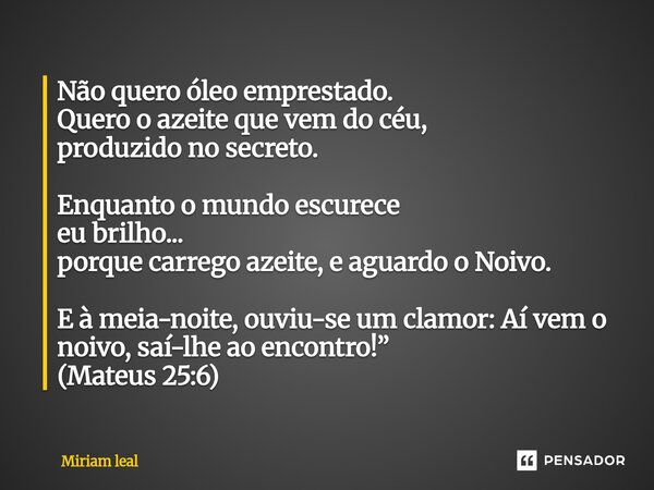 Não quero óleo emprestado. Quero o azeite que vem do céu, produzido no secreto. Enquanto o mundo escurece eu brilho... porque carrego azeite, e aguardo o Noivo.... Frase de Miriam Leal.