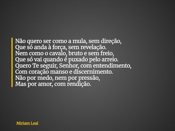 Não quero ser como a mula, sem direção, Que só anda à força, sem revelação. Nem como o cavalo, bruto e sem freio, Que só vai quando é puxado pelo arreio. Quero ... Frase de Miriam Leal.