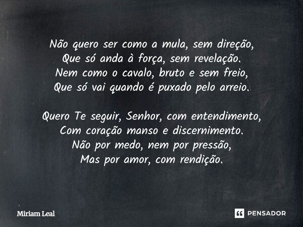 ⁠Não quero ser como a mula, sem direção, Que só anda à força, sem revelação. Nem como o cavalo, bruto e sem freio, Que só vai quando é puxado pelo arreio. Quero... Frase de Miriam Leal.