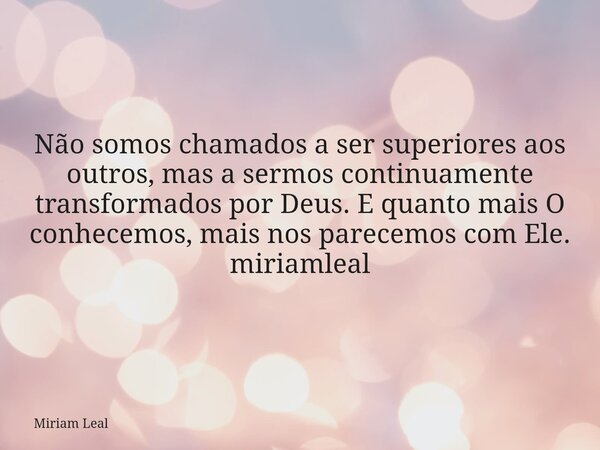 Não somos chamados a ser superiores aos outros, mas a sermos continuamente transformados por Deus. E quanto mais O conhecemos, mais nos parecemos com Ele. miria... Frase de Miriam Leal.