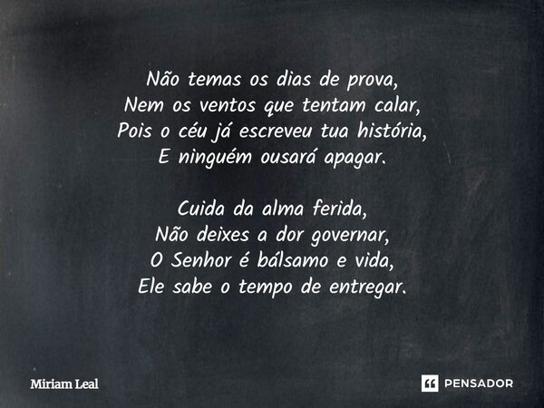 Não temas os dias de prova, Nem os ventos que tentam calar, Pois o céu já escreveu tua história, E ninguém ousará apagar. Cuida da alma ferida, Não deixes a dor... Frase de Miriam Leal.