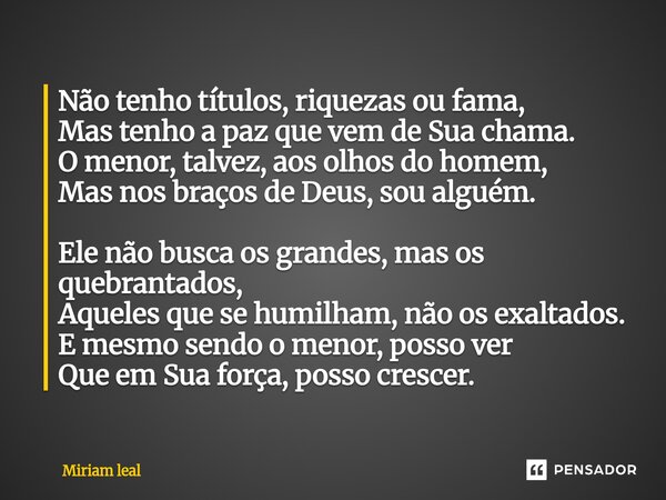 ⁠Não tenho títulos, riquezas ou fama, Mas tenho a paz que vem de Sua chama. O menor, talvez, aos olhos do homem, Mas nos braços de Deus, sou alguém. Ele não bus... Frase de Miriam Leal.