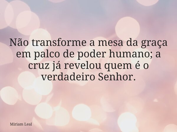 Não transforme a mesa da graça em palco de poder humano; a cruz já revelou quem é o verdadeiro Senhor.... Frase de Miriam Leal.