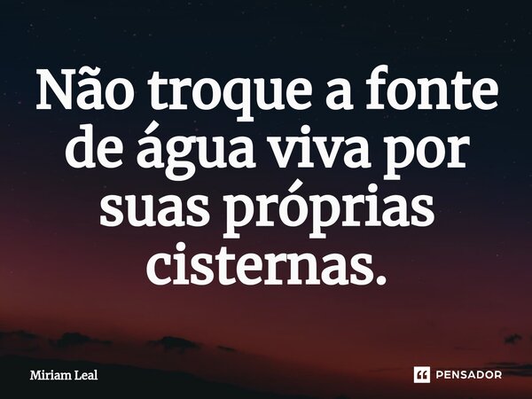 ⁠Não troque a fonte de água viva por suas próprias cisternas.... Frase de Miriam Leal.