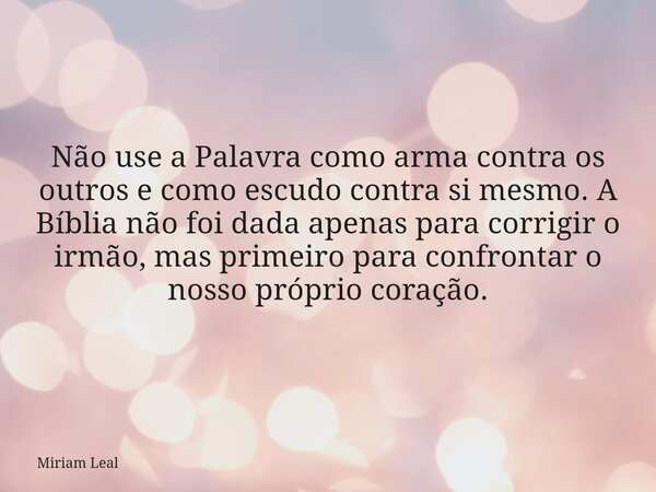 Não use a Palavra como arma contra os outros e como escudo contra si mesmo. A Bíblia não foi dada apenas para corrigir o irmão, mas primeiro para confrontar o n... Frase de Miriam Leal.