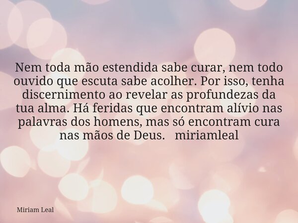 Nem toda mão estendida sabe curar, nem todo ouvido que escuta sabe acolher. Por isso, tenha discernimento ao revelar as profundezas da tua alma. Há feridas que ... Frase de Miriam Leal.