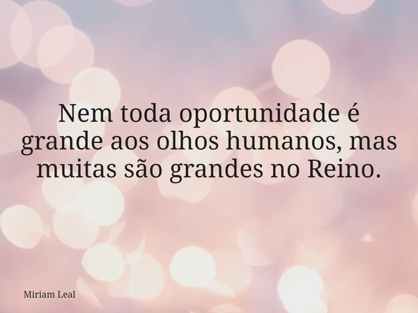 Nem toda oportunidade é grande aos olhos humanos, mas muitas são grandes no Reino.... Frase de Miriam Leal.